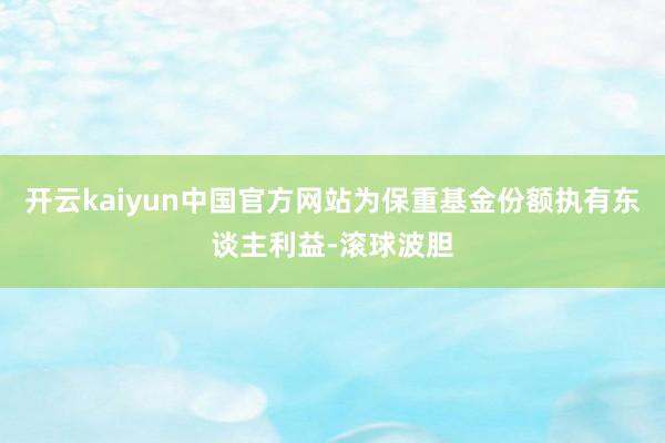 开云kaiyun中国官方网站为保重基金份额执有东谈主利益-滚球波胆