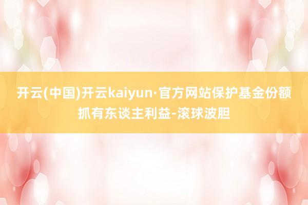 开云(中国)开云kaiyun·官方网站保护基金份额抓有东谈主利益-滚球波胆