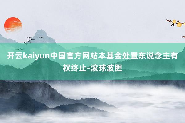 开云kaiyun中国官方网站本基金处置东说念主有权终止-滚球波胆