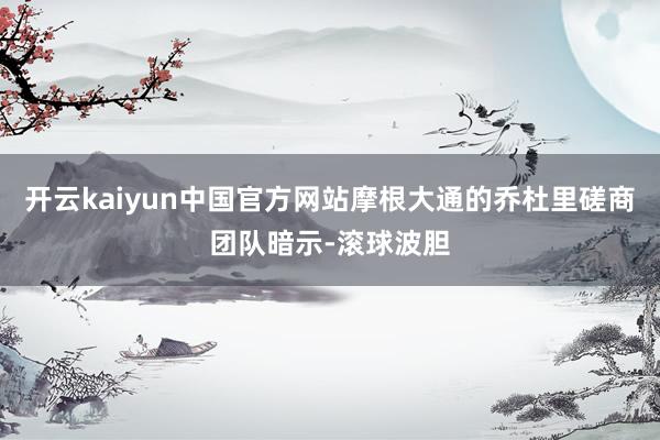 开云kaiyun中国官方网站摩根大通的乔杜里磋商团队暗示-滚球波胆