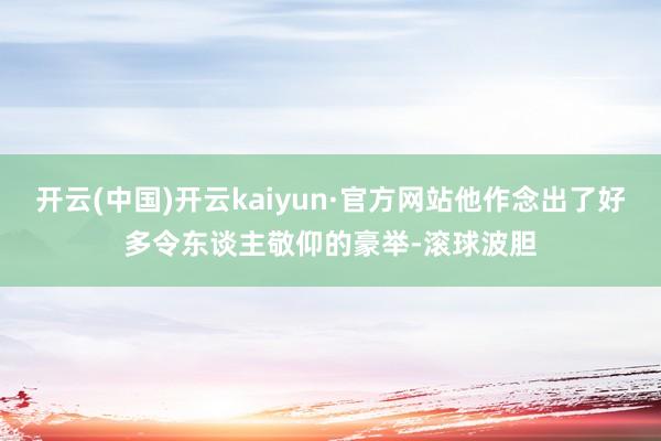 开云(中国)开云kaiyun·官方网站他作念出了好多令东谈主敬仰的豪举-滚球波胆
