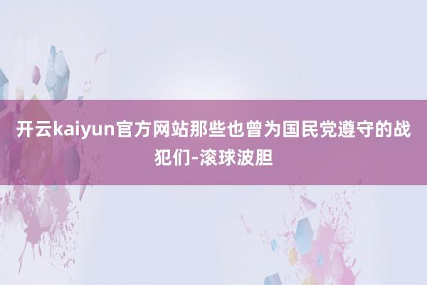 开云kaiyun官方网站那些也曾为国民党遵守的战犯们-滚球波胆
