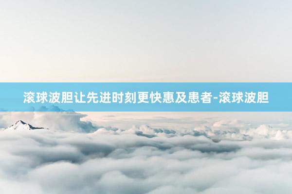 滚球波胆让先进时刻更快惠及患者-滚球波胆