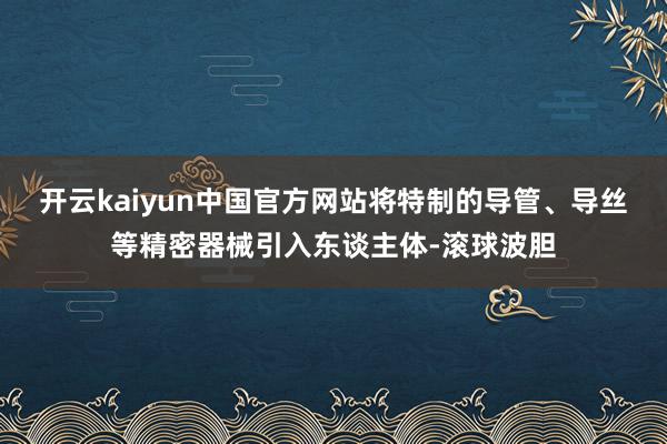 开云kaiyun中国官方网站将特制的导管、导丝等精密器械引入东谈主体-滚球波胆