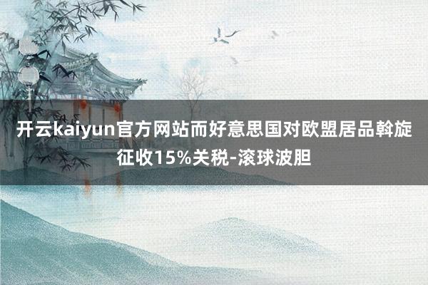 开云kaiyun官方网站而好意思国对欧盟居品斡旋征收15%关税-滚球波胆