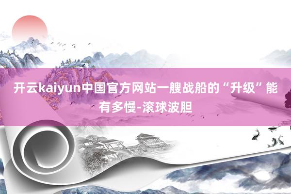 开云kaiyun中国官方网站一艘战船的“升级”能有多慢-滚球波胆