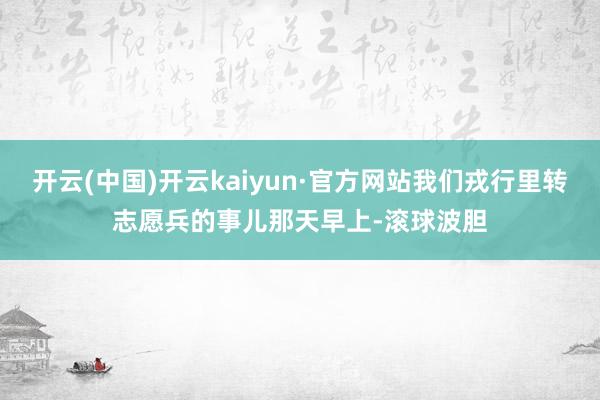 开云(中国)开云kaiyun·官方网站我们戎行里转志愿兵的事儿那天早上-滚球波胆
