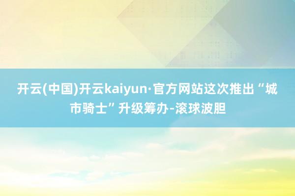 开云(中国)开云kaiyun·官方网站这次推出“城市骑士”升级筹办-滚球波胆