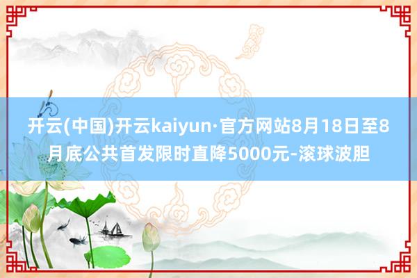 开云(中国)开云kaiyun·官方网站8月18日至8月底公共首发限时直降5000元-滚球波胆