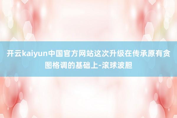 开云kaiyun中国官方网站这次升级在传承原有贪图格调的基础上-滚球波胆