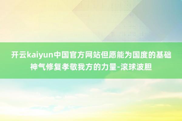 开云kaiyun中国官方网站但愿能为国度的基础神气修复孝敬我方的力量-滚球波胆