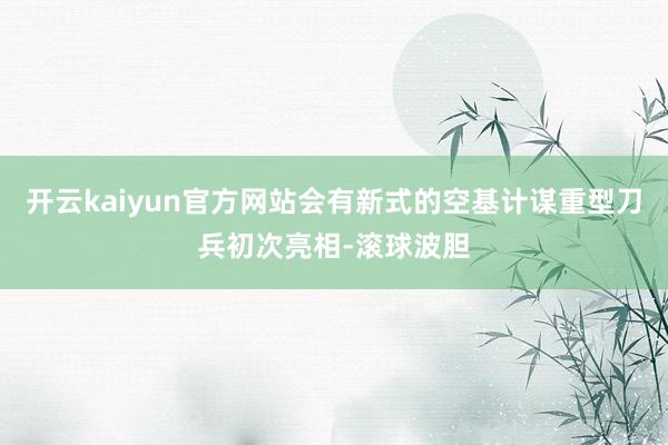 开云kaiyun官方网站会有新式的空基计谋重型刀兵初次亮相-滚球波胆