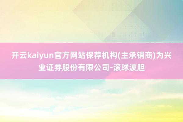 开云kaiyun官方网站保荐机构(主承销商)为兴业证券股份有限公司-滚球波胆