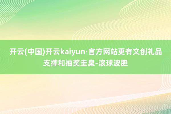 开云(中国)开云kaiyun·官方网站更有文创礼品支撑和抽奖圭臬-滚球波胆