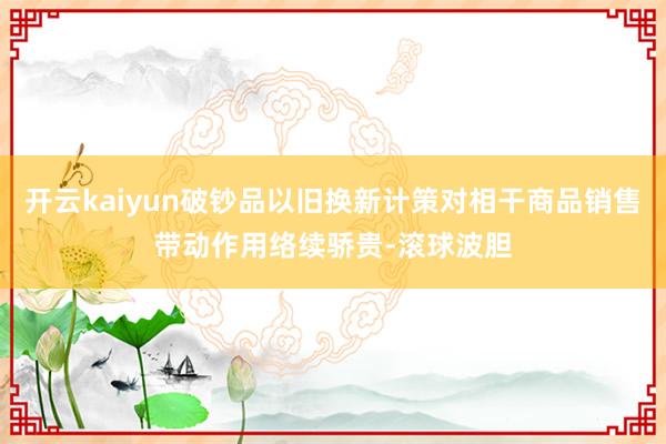 开云kaiyun破钞品以旧换新计策对相干商品销售带动作用络续骄贵-滚球波胆