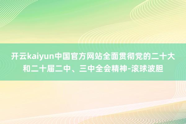 开云kaiyun中国官方网站全面贯彻党的二十大和二十届二中、三中全会精神-滚球波胆
