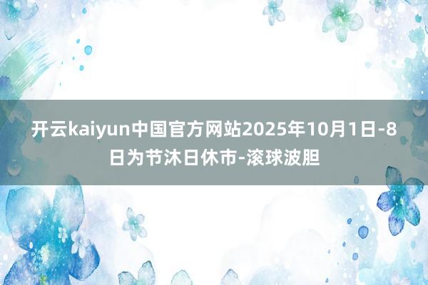 开云kaiyun中国官方网站2025年10月1日-8日为节沐日休市-滚球波胆
