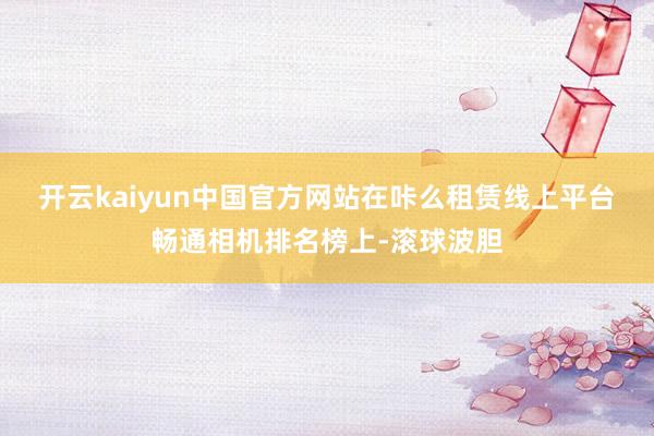 开云kaiyun中国官方网站　　在咔么租赁线上平台畅通相机排名榜上-滚球波胆