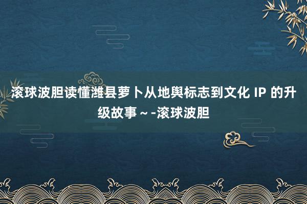 滚球波胆读懂潍县萝卜从地舆标志到文化 IP 的升级故事～-滚球波胆