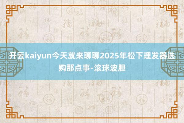 开云kaiyun今天就来聊聊2025年松下理发器选购那点事-滚球波胆