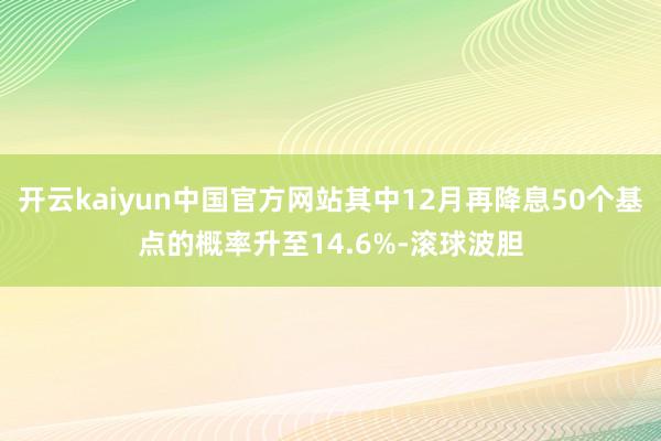 开云kaiyun中国官方网站其中12月再降息50个基点的概率升至14.6%-滚球波胆