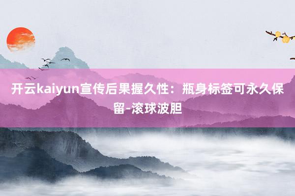 开云kaiyun宣传后果握久性：瓶身标签可永久保留-滚球波胆