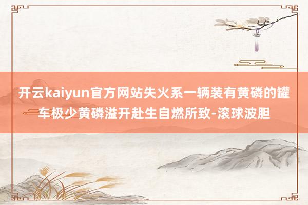 开云kaiyun官方网站失火系一辆装有黄磷的罐车极少黄磷溢开赴生自燃所致-滚球波胆