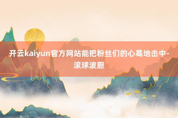 开云kaiyun官方网站能把粉丝们的心蓦地击中-滚球波胆