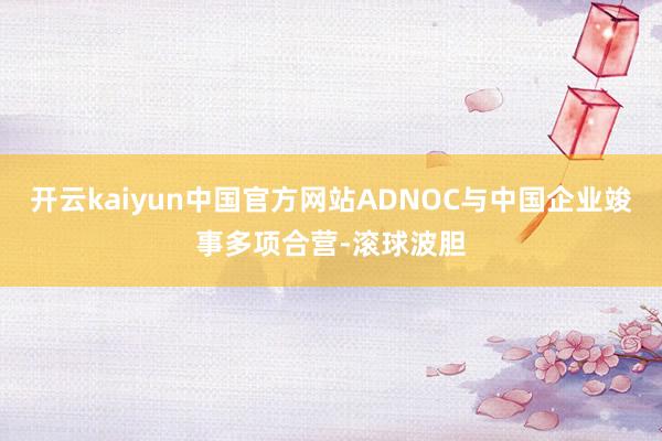 开云kaiyun中国官方网站ADNOC与中国企业竣事多项合营-滚球波胆