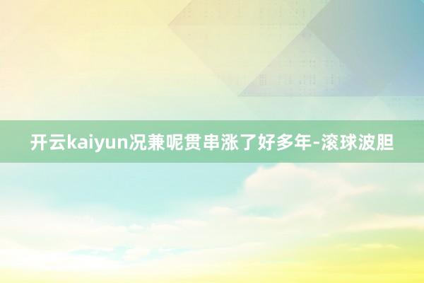 开云kaiyun况兼呢贯串涨了好多年-滚球波胆