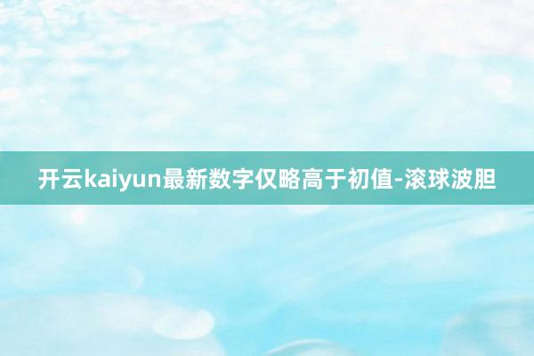 开云kaiyun最新数字仅略高于初值-滚球波胆