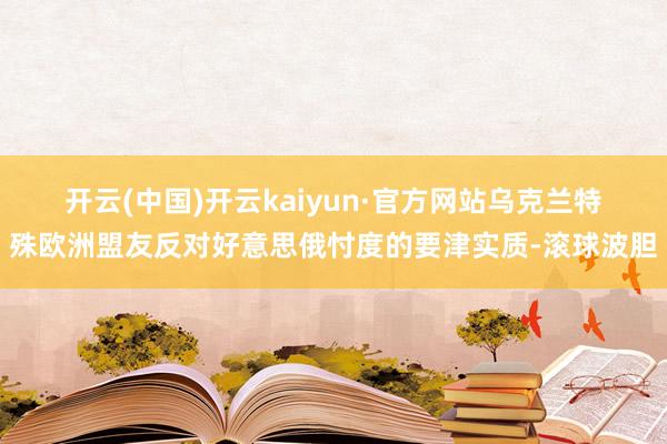 开云(中国)开云kaiyun·官方网站　　乌克兰特殊欧洲盟友反对好意思俄忖度的要津实质-滚球波胆