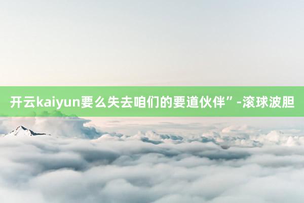 开云kaiyun要么失去咱们的要道伙伴”-滚球波胆