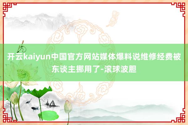 开云kaiyun中国官方网站媒体爆料说维修经费被东谈主挪用了-滚球波胆