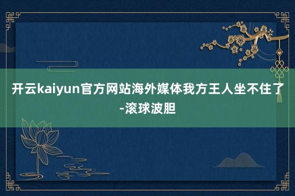 开云kaiyun官方网站海外媒体我方王人坐不住了-滚球波胆