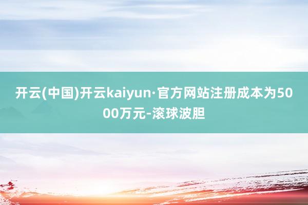 开云(中国)开云kaiyun·官方网站注册成本为5000万元-滚球波胆