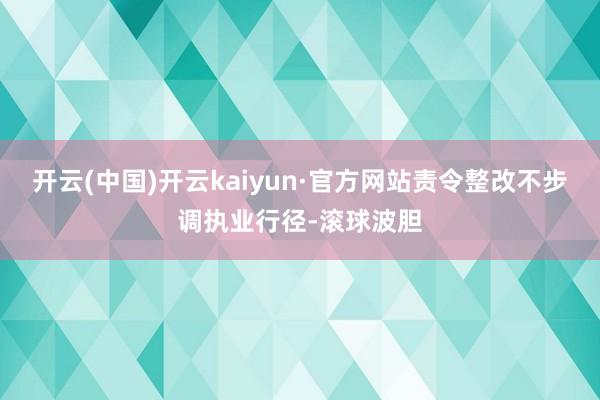 开云(中国)开云kaiyun·官方网站责令整改不步调执业行径-滚球波胆