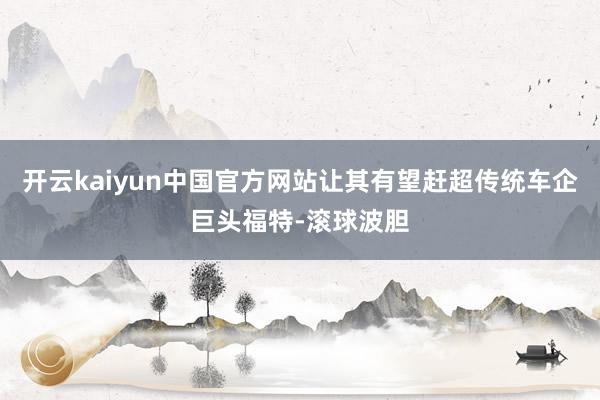 开云kaiyun中国官方网站让其有望赶超传统车企巨头福特-滚球波胆