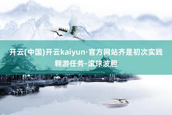 开云(中国)开云kaiyun·官方网站齐是初次实践翱游任务-滚球波胆