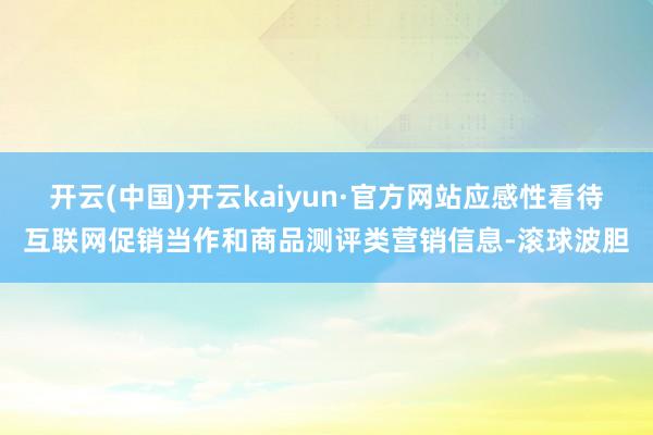 开云(中国)开云kaiyun·官方网站应感性看待互联网促销当作和商品测评类营销信息-滚球波胆