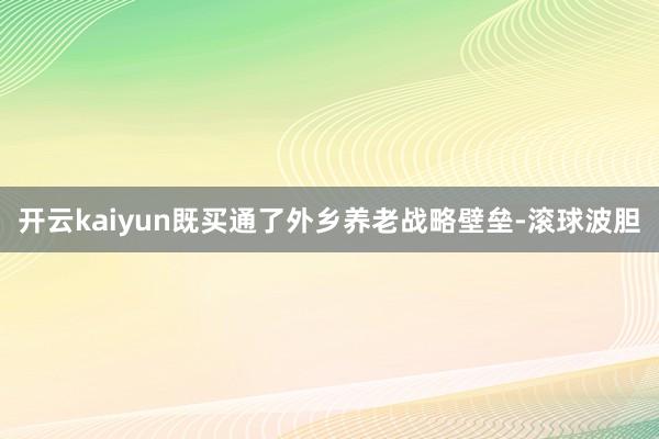 开云kaiyun既买通了外乡养老战略壁垒-滚球波胆