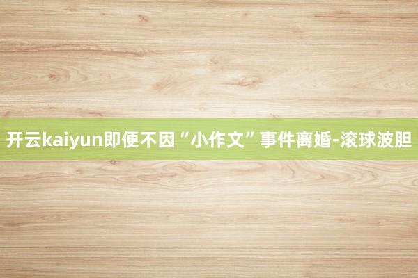 开云kaiyun即便不因“小作文”事件离婚-滚球波胆