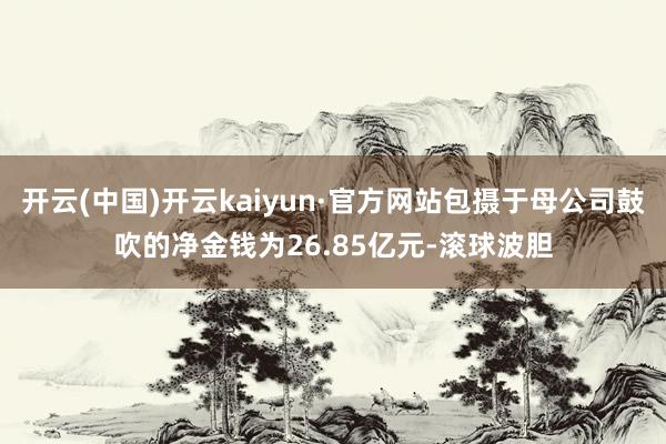 开云(中国)开云kaiyun·官方网站包摄于母公司鼓吹的净金钱为26.85亿元-滚球波胆