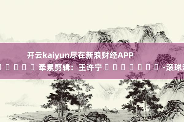 开云kaiyun尽在新浪财经APP 牵累剪辑:王许宁 -滚球波胆