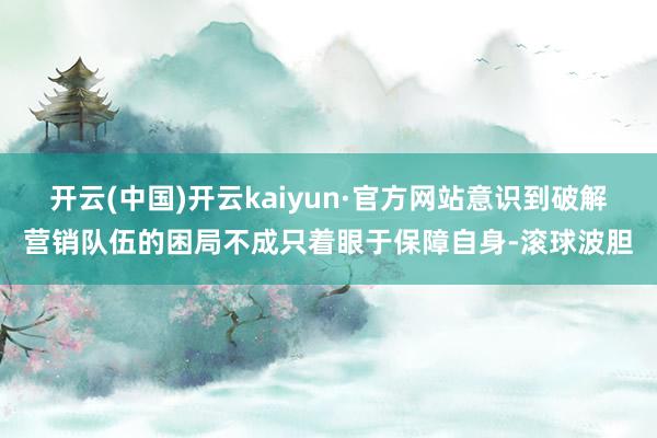 开云(中国)开云kaiyun·官方网站意识到破解营销队伍的困局不成只着眼于保障自身-滚球波胆