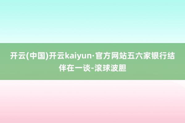 开云(中国)开云kaiyun·官方网站五六家银行结伴在一谈-滚球波胆