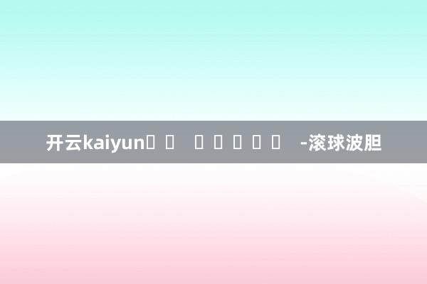 开云kaiyun		  					  -滚球波胆