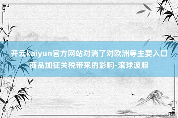 开云kaiyun官方网站对消了对欧洲等主要入口商品加征关税带来的影响-滚球波胆