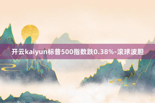 开云kaiyun标普500指数跌0.38%-滚球波胆