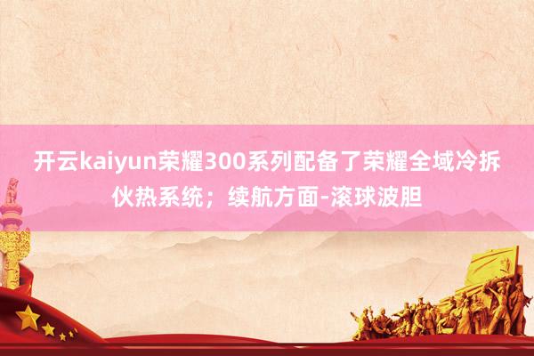 开云kaiyun荣耀300系列配备了荣耀全域冷拆伙热系统；续航方面-滚球波胆